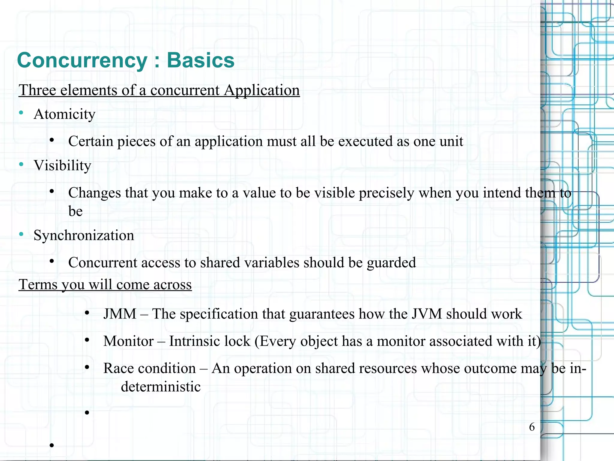 6
Concurrency : Basics
Three elements of a concurrent Application

Atomicity

Certain pieces of an application must all be executed as one unit
●
Visibility

Changes that you make to a value to be visible precisely when you intend them to
be
●
Synchronization

Concurrent access to shared variables should be guarded
Terms you will come across
●
JMM – The specification that guarantees how the JVM should work
●
Monitor – Intrinsic lock (Every object has a monitor associated with it)
●
Race condition – An operation on shared resources whose outcome may be in-
deterministic
●

 