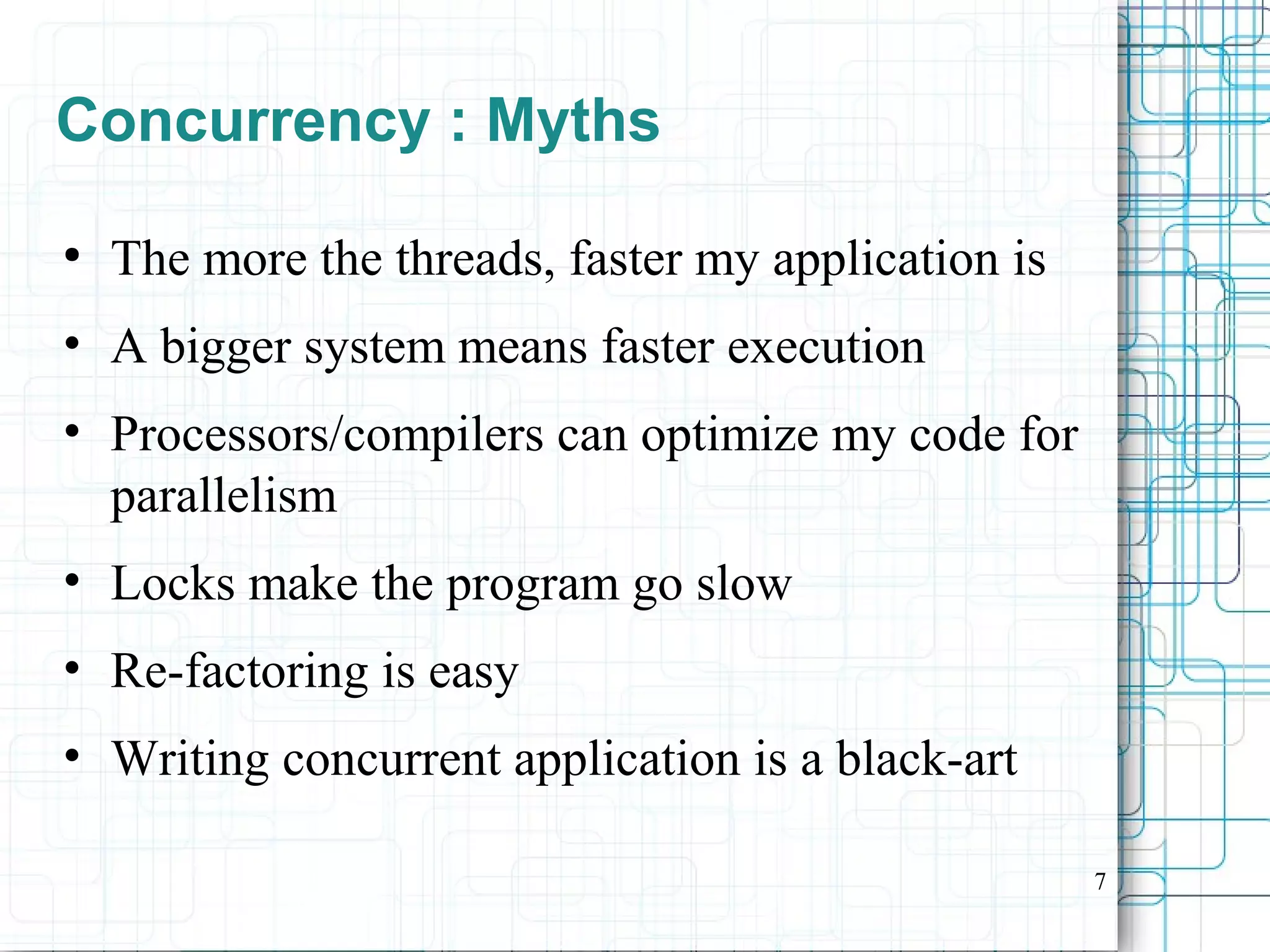 7
Concurrency : Myths
●
The more the threads, faster my application is
• A bigger system means faster execution
• Processors/compilers can optimize my code for
parallelism
• Locks make the program go slow
• Re-factoring is easy
• Writing concurrent application is a black-art
 