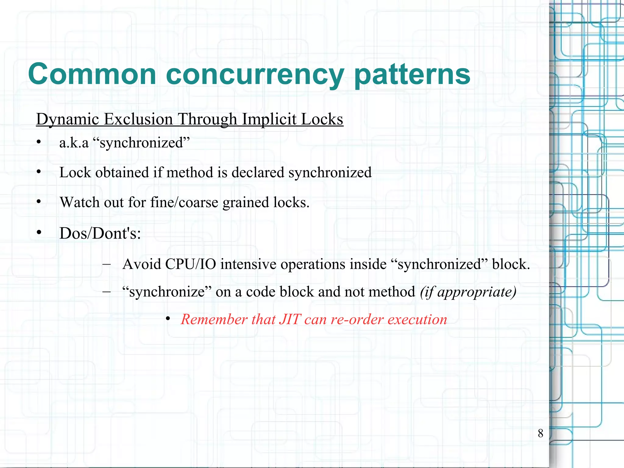 8
Common concurrency patterns
Dynamic Exclusion Through Implicit Locks
• a.k.a “synchronized”
• Lock obtained if method is declared synchronized
• Watch out for fine/coarse grained locks.
• Dos/Dont's:
– Avoid CPU/IO intensive operations inside “synchronized” block.
– “synchronize” on a code block and not method (if appropriate)
• Remember that JIT can re-order execution
 