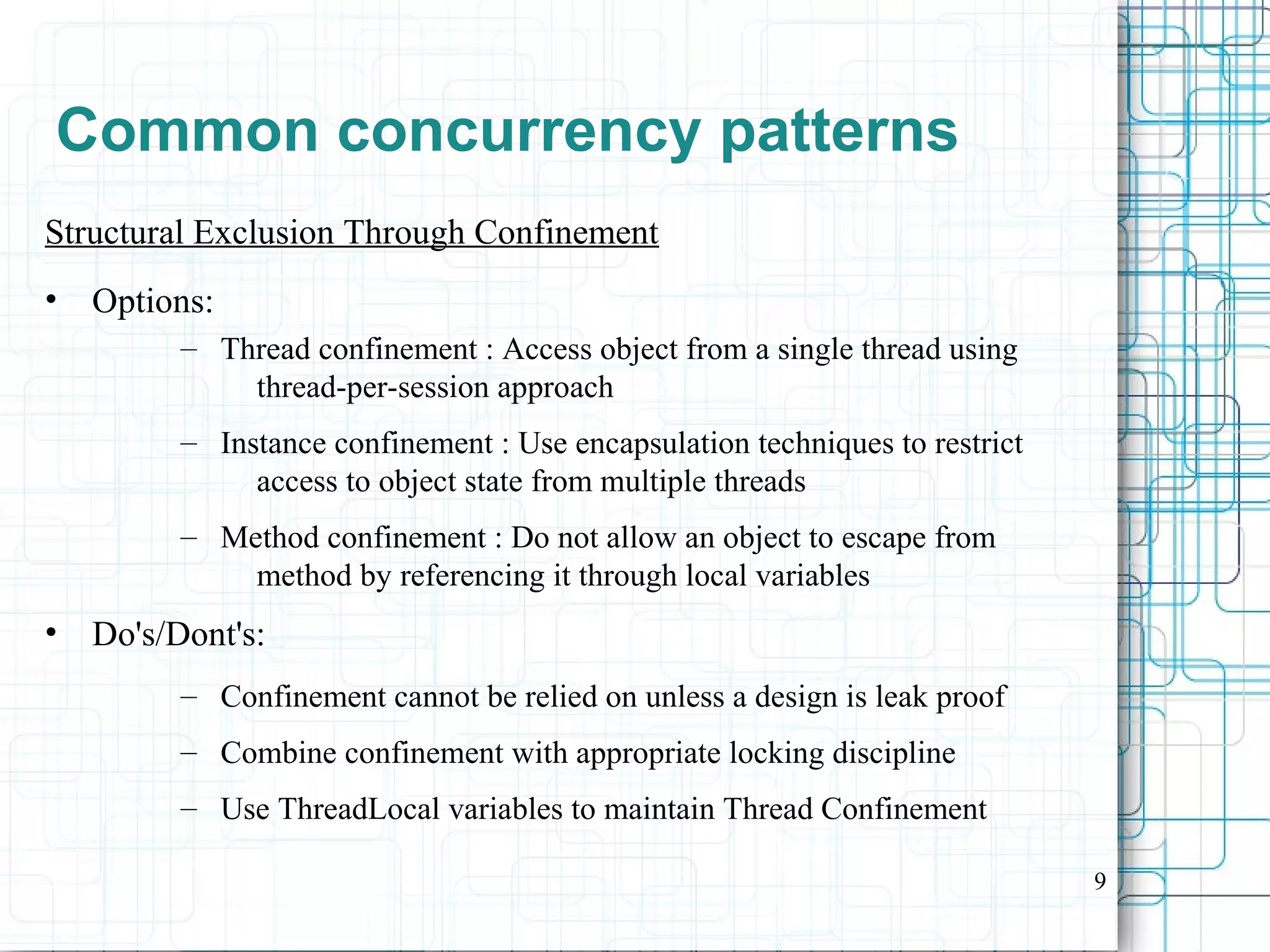 9
Common concurrency patterns
Structural Exclusion Through Confinement
• Options:
– Thread confinement : Access object from a single thread using
thread-per-session approach
– Instance confinement : Use encapsulation techniques to restrict
access to object state from multiple threads
– Method confinement : Do not allow an object to escape from
method by referencing it through local variables
• Do's/Dont's:
– Confinement cannot be relied on unless a design is leak proof
– Combine confinement with appropriate locking discipline
– Use ThreadLocal variables to maintain Thread Confinement
 