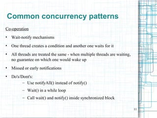 11
Common concurrency patterns
Co-operation
• Wait-notify mechanisms
• One thread creates a condition and another one waits for it
• All threads are treated the same - when multiple threads are waiting,
no guarantee on which one would wake up
• Missed or early notifications
• Do's/Dont's:
– Use notifyAll() instead of notify()
– Wait() in a while loop
– Call wait() and notify() inside synchronized block
 