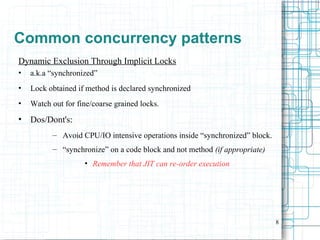 8
Common concurrency patterns
Dynamic Exclusion Through Implicit Locks
• a.k.a “synchronized”
• Lock obtained if method is declared synchronized
• Watch out for fine/coarse grained locks.
• Dos/Dont's:
– Avoid CPU/IO intensive operations inside “synchronized” block.
– “synchronize” on a code block and not method (if appropriate)
• Remember that JIT can re-order execution
 