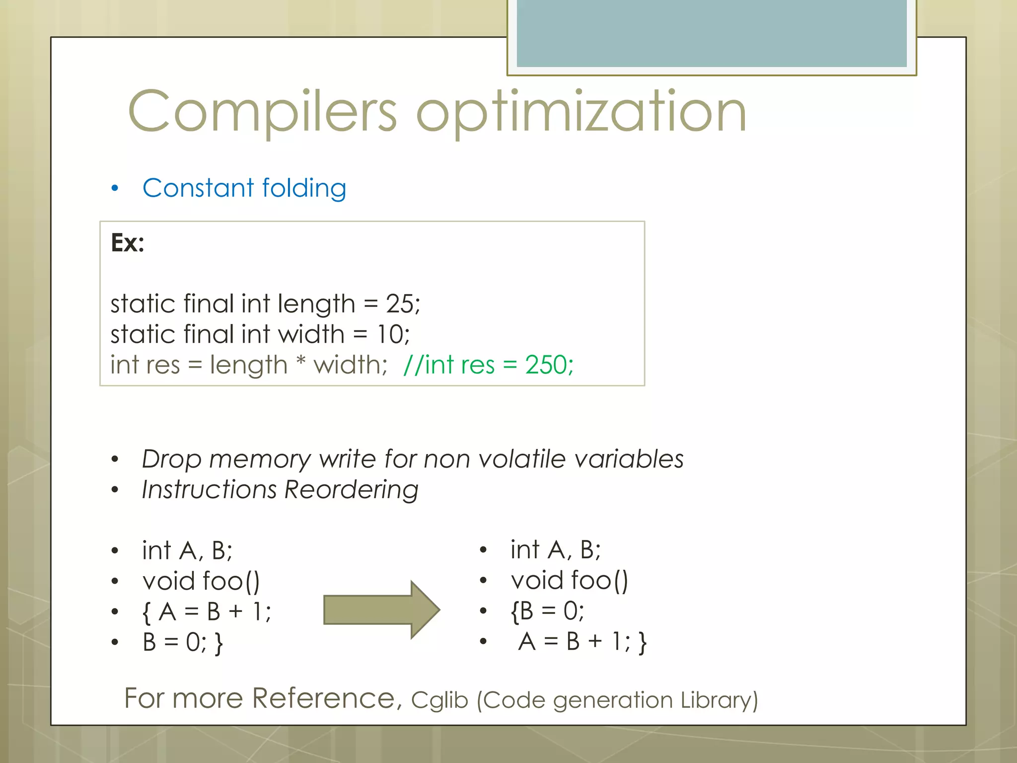 Compilers optimization
• Constant folding

Ex:

static final int length = 25;
static final int width = 10;
int res = length * width; //int res = 250;


• Drop memory write for non volatile variables
• Instructions Reordering

•    int A, B;                   • int A, B;
•    void foo()                  • void foo()
•    { A = B + 1;                • {B = 0;
•    B = 0; }                    • A = B + 1; }

    For more Reference, Cglib (Code generation Library)
 