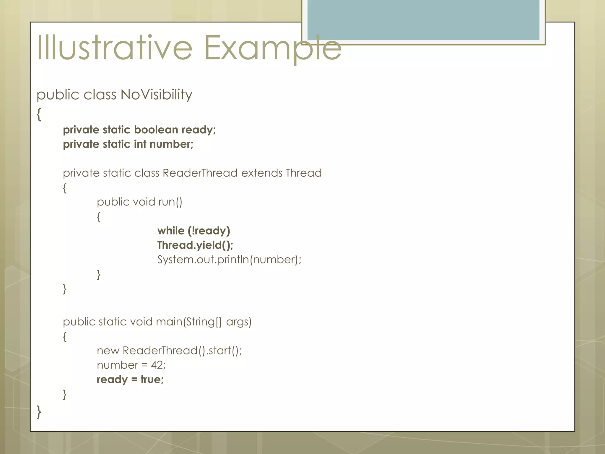 Illustrative Example
public class NoVisibility
{
    private static boolean ready;
    private static int number;

    private static class ReaderThread extends Thread
    {
           public void run()
           {
                       while (!ready)
                       Thread.yield();
                       System.out.println(number);
           }
    }


    public static void main(String[] args)
    {
          new ReaderThread().start();
          number = 42;
          ready = true;
    }
}
 