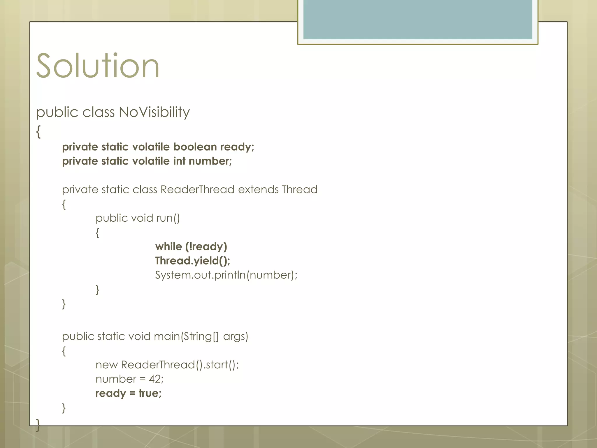 Solution
public class NoVisibility
{
    private static volatile boolean ready;
    private static volatile int number;

    private static class ReaderThread extends Thread
    {
           public void run()
           {
                       while (!ready)
                       Thread.yield();
                       System.out.println(number);
           }
    }


    public static void main(String[] args)
    {
          new ReaderThread().start();
          number = 42;
          ready = true;
    }
}
 