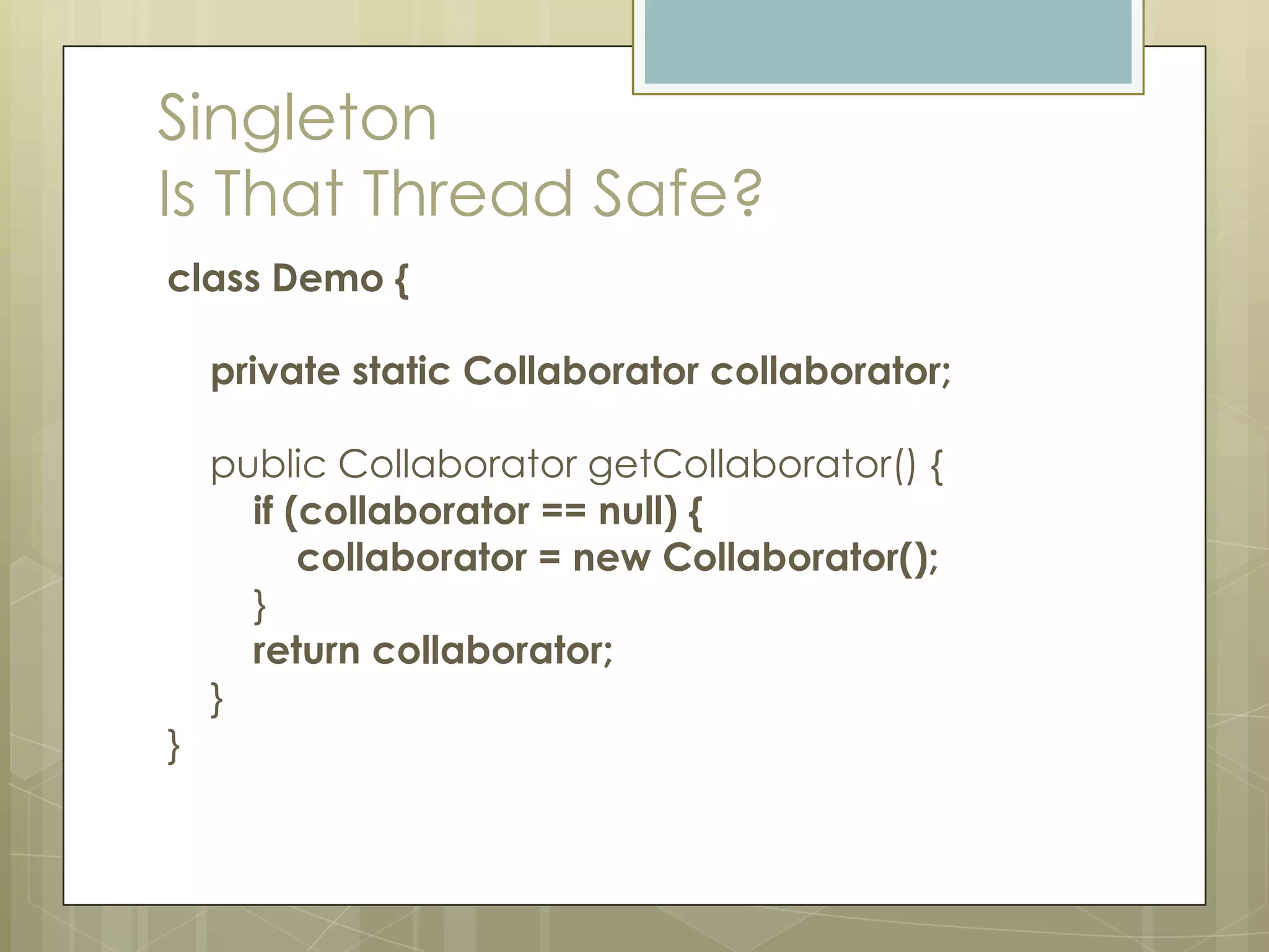 Singleton
Is That Thread Safe?
class Demo {

    private static Collaborator collaborator;

    public Collaborator getCollaborator() {
      if (collaborator == null) {
          collaborator = new Collaborator();
      }
      return collaborator;
    }
}
 