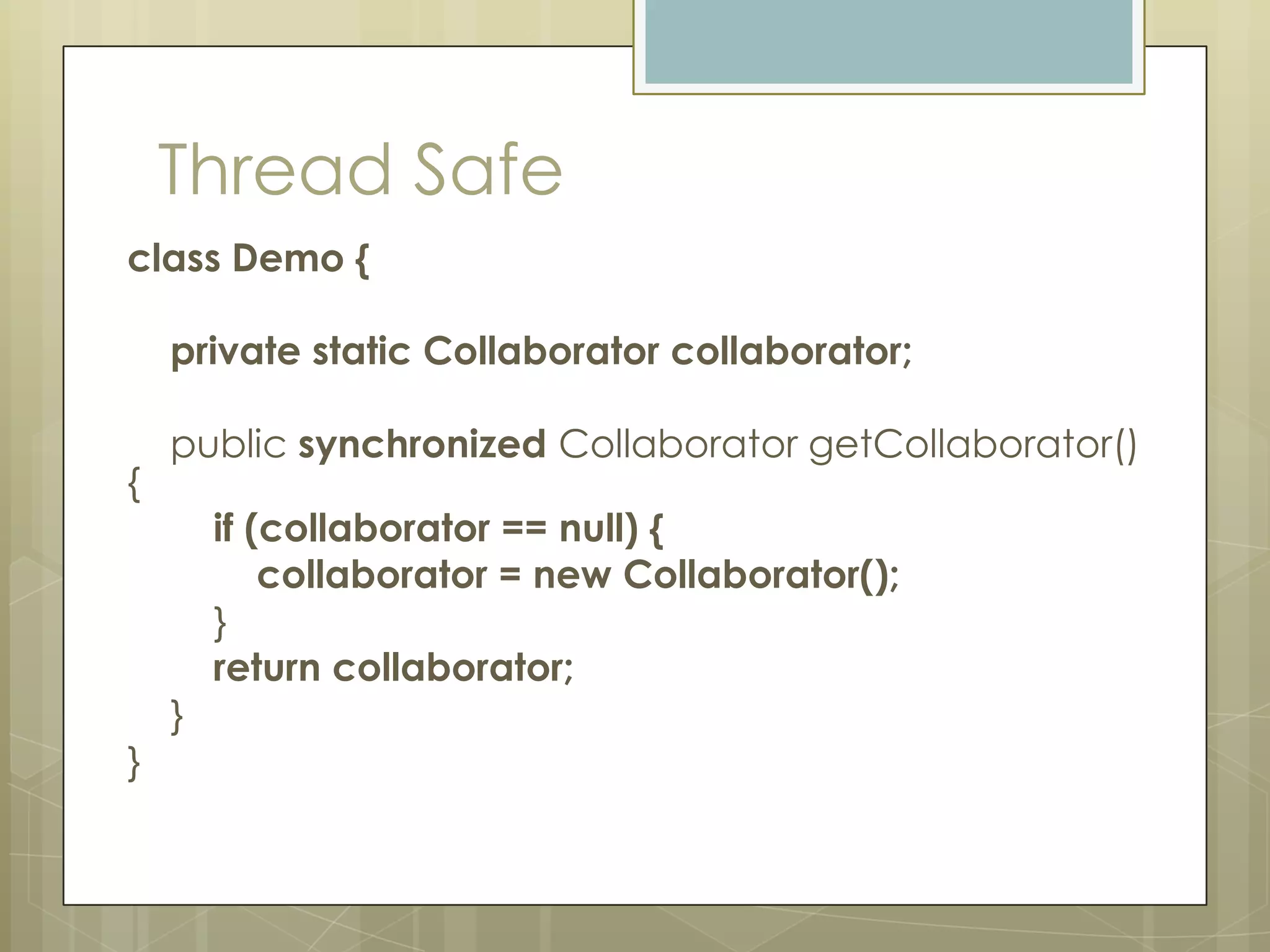 Thread Safe
class Demo {

    private static Collaborator collaborator;

    public synchronized Collaborator getCollaborator()
{
        if (collaborator == null) {
            collaborator = new Collaborator();
        }
        return collaborator;
    }
}
 