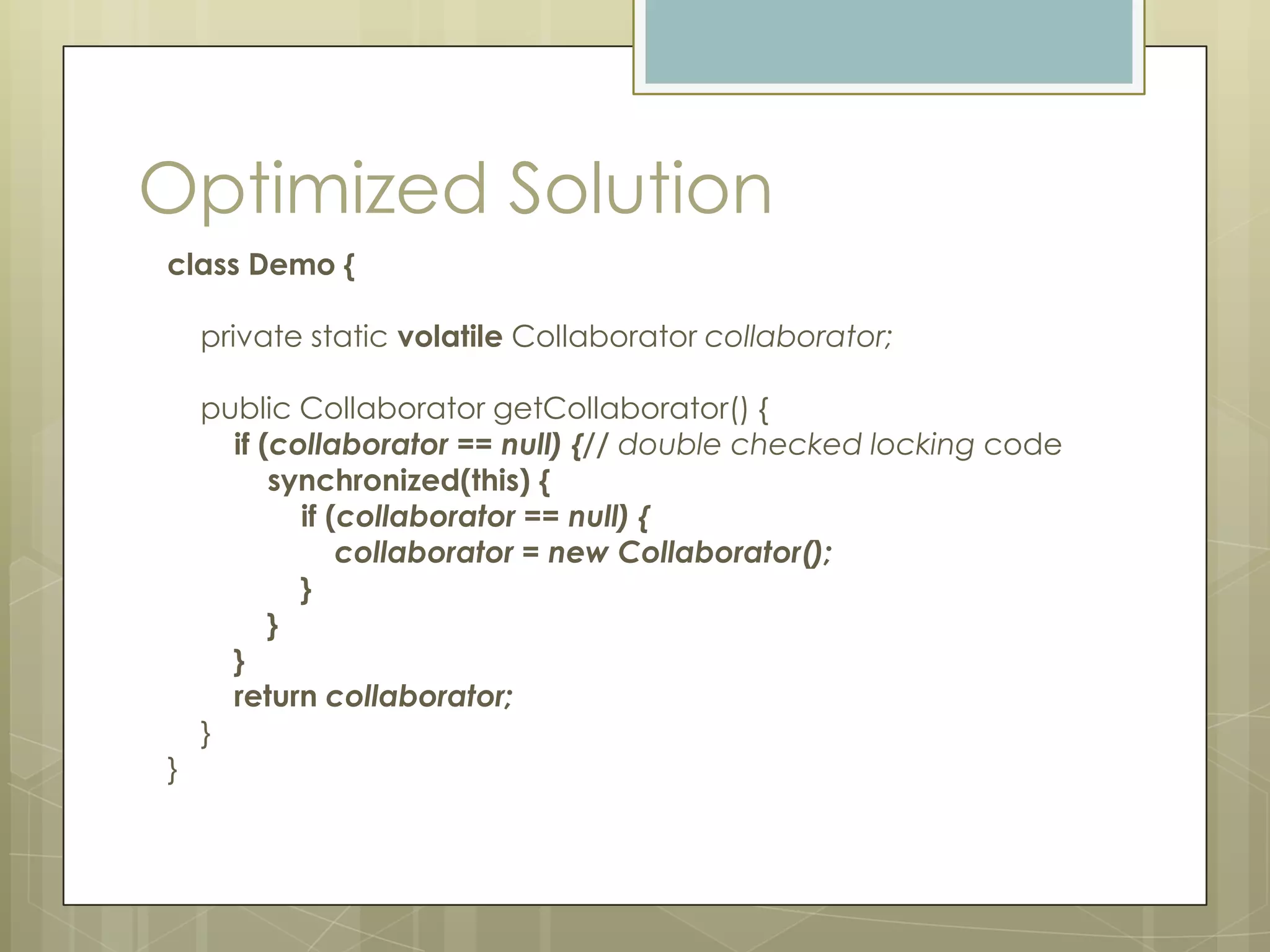 Optimized Solution
class Demo {

    private static volatile Collaborator collaborator;

    public Collaborator getCollaborator() {
      if (collaborator == null) {// double checked locking code
          synchronized(this) {
            if (collaborator == null) {
                collaborator = new Collaborator();
            }
          }
      }
      return collaborator;
    }
}
 