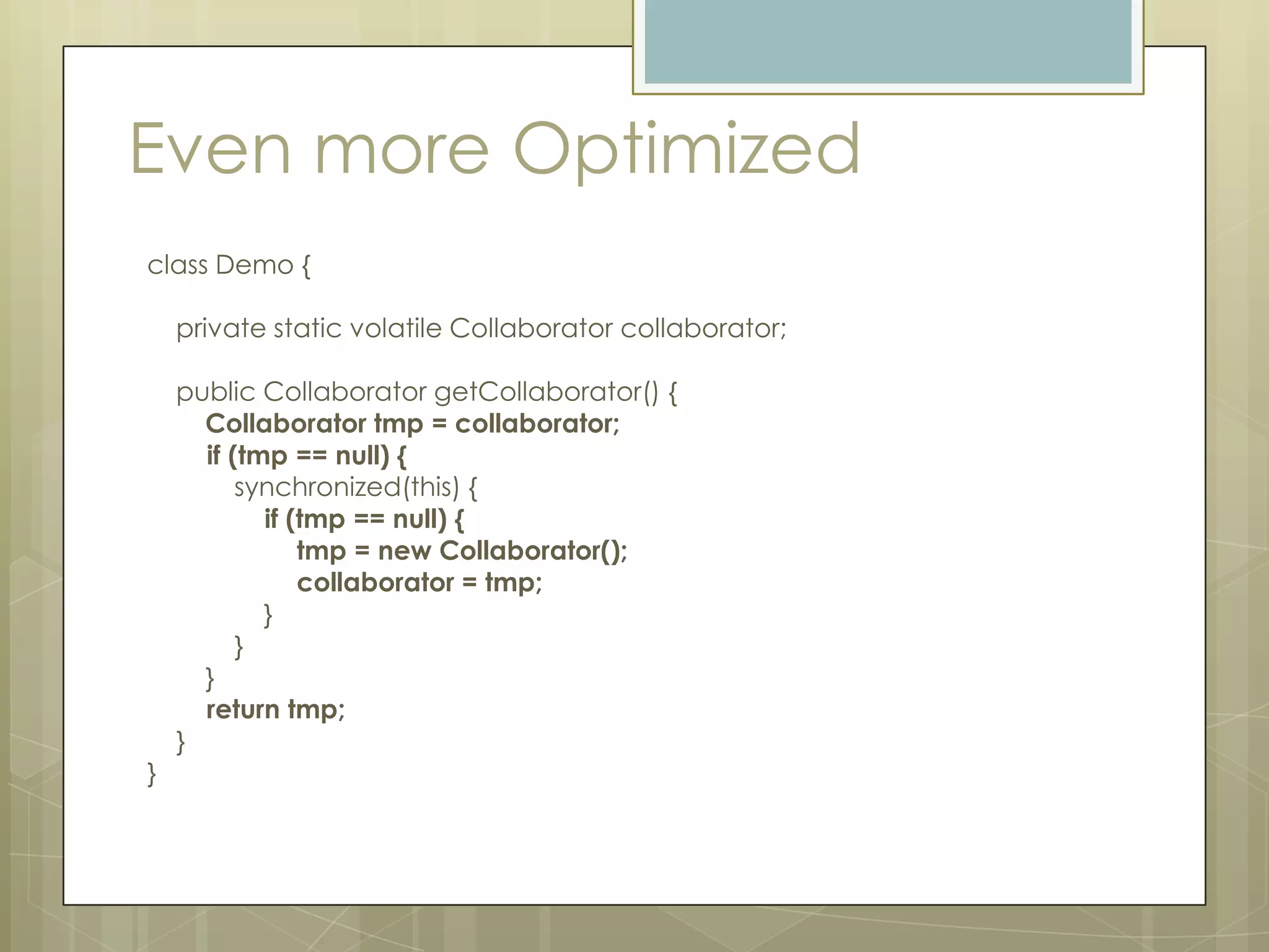 Even more Optimized
class Demo {

    private static volatile Collaborator collaborator;

    public Collaborator getCollaborator() {
      Collaborator tmp = collaborator;
      if (tmp == null) {
          synchronized(this) {
            if (tmp == null) {
                tmp = new Collaborator();
                collaborator = tmp;
            }
          }
      }
      return tmp;
    }
}
 