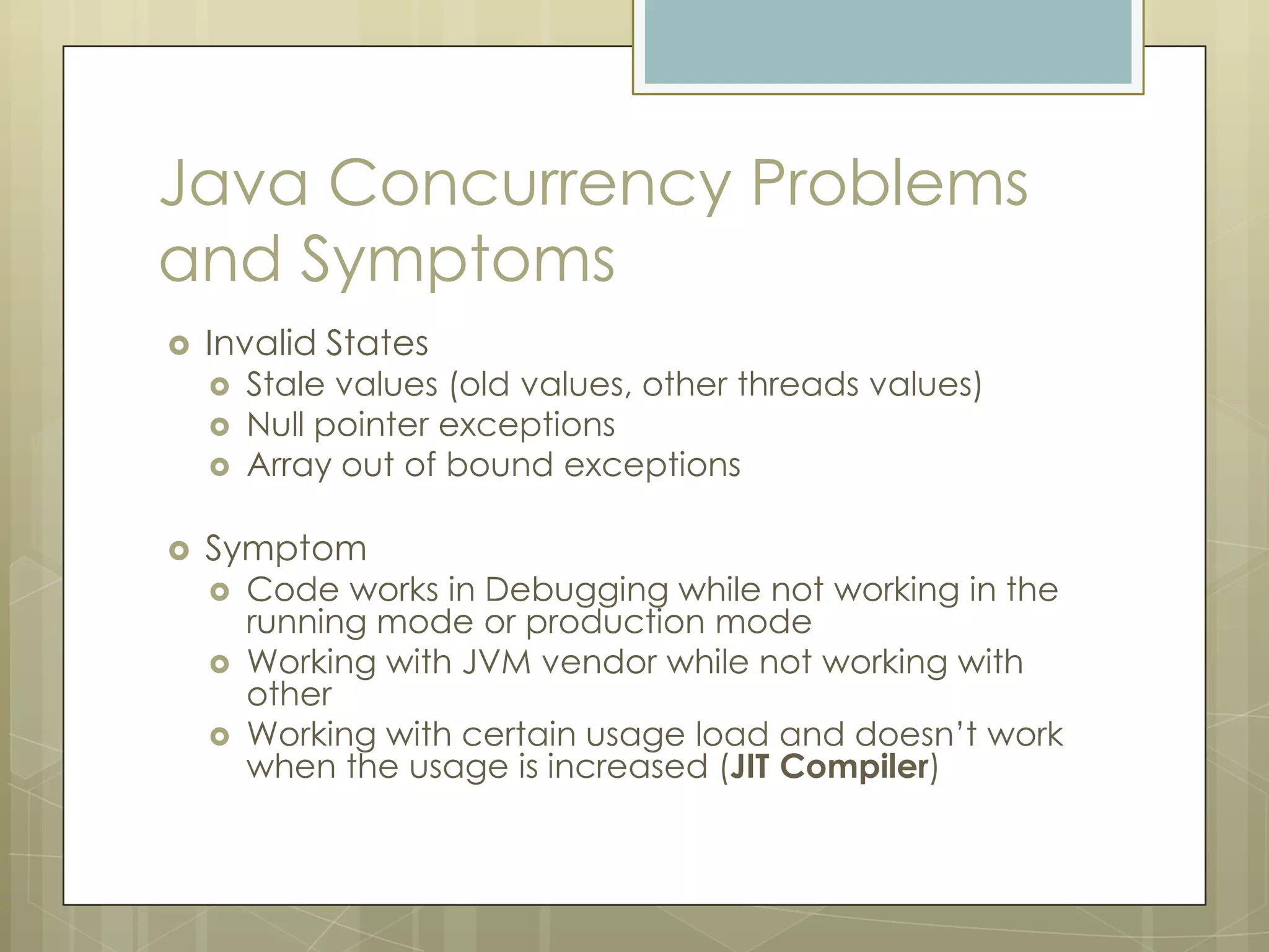 Java Concurrency Problems
and Symptoms
   Invalid States
       Stale values (old values, other threads values)
       Null pointer exceptions
       Array out of bound exceptions

   Symptom
       Code works in Debugging while not working in the
        running mode or production mode
       Working with JVM vendor while not working with
        other
       Working with certain usage load and doesn’t work
        when the usage is increased (JIT Compiler)
 