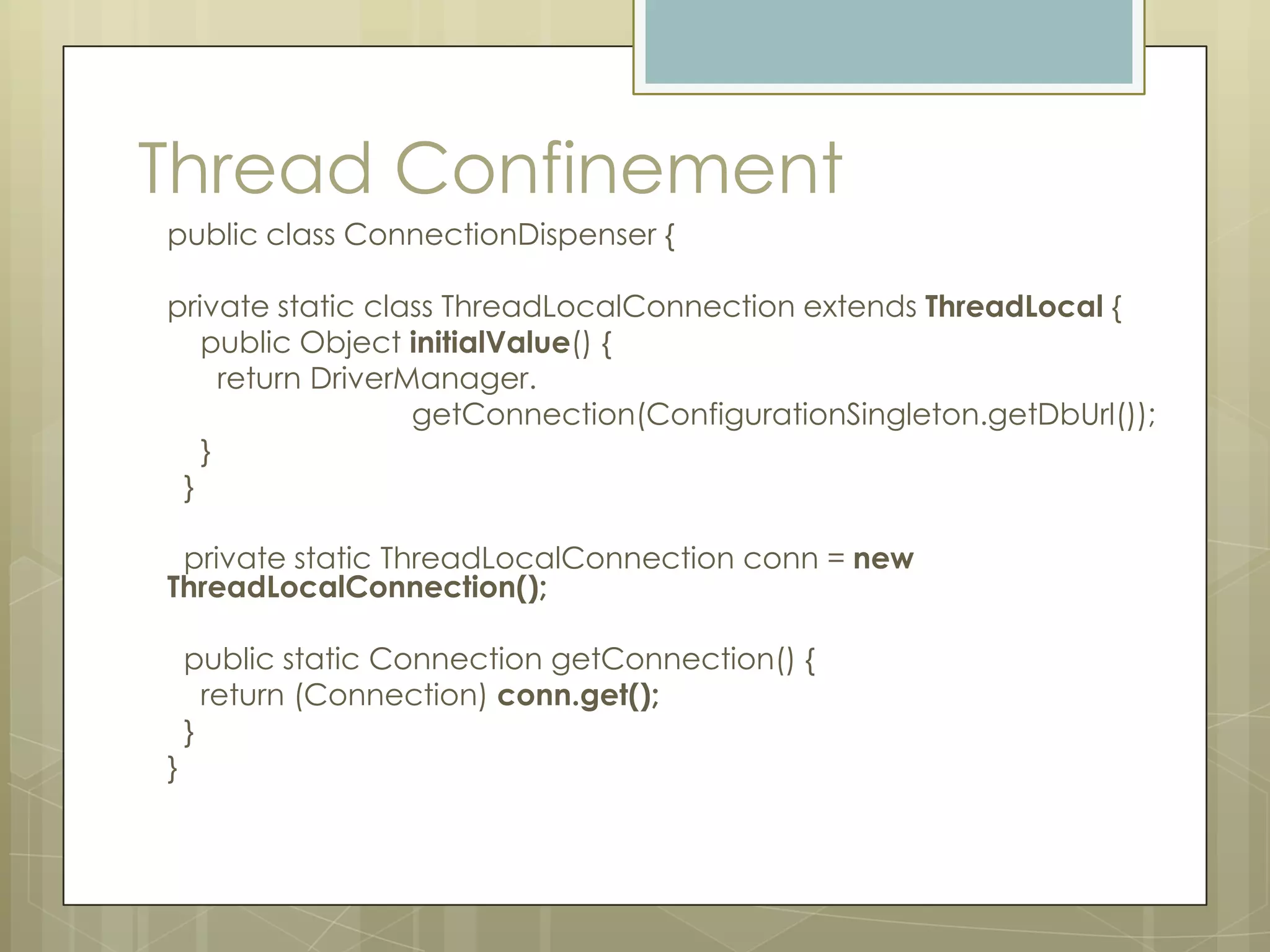 Thread Confinement
public class ConnectionDispenser {

private static class ThreadLocalConnection extends ThreadLocal {
   public Object initialValue() {
     return DriverManager.
                   getConnection(ConfigurationSingleton.getDbUrl());
   }
 }

 private static ThreadLocalConnection conn = new
ThreadLocalConnection();

    public static Connection getConnection() {
      return (Connection) conn.get();
    }
}
 