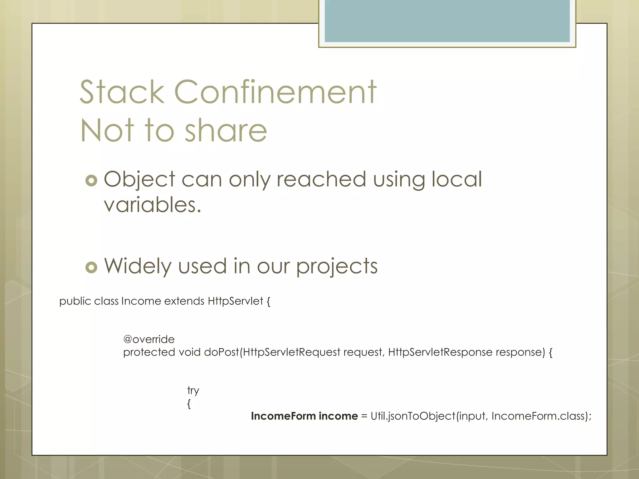 Stack Confinement
   Not to share
     Object    can only reached using local
        variables.

     Widely           used in our projects
public class Income extends HttpServlet {


            @override
            protected void doPost(HttpServletRequest request, HttpServletResponse response) {


                        try
                        {
                                     IncomeForm income = Util.jsonToObject(input, IncomeForm.class);
 