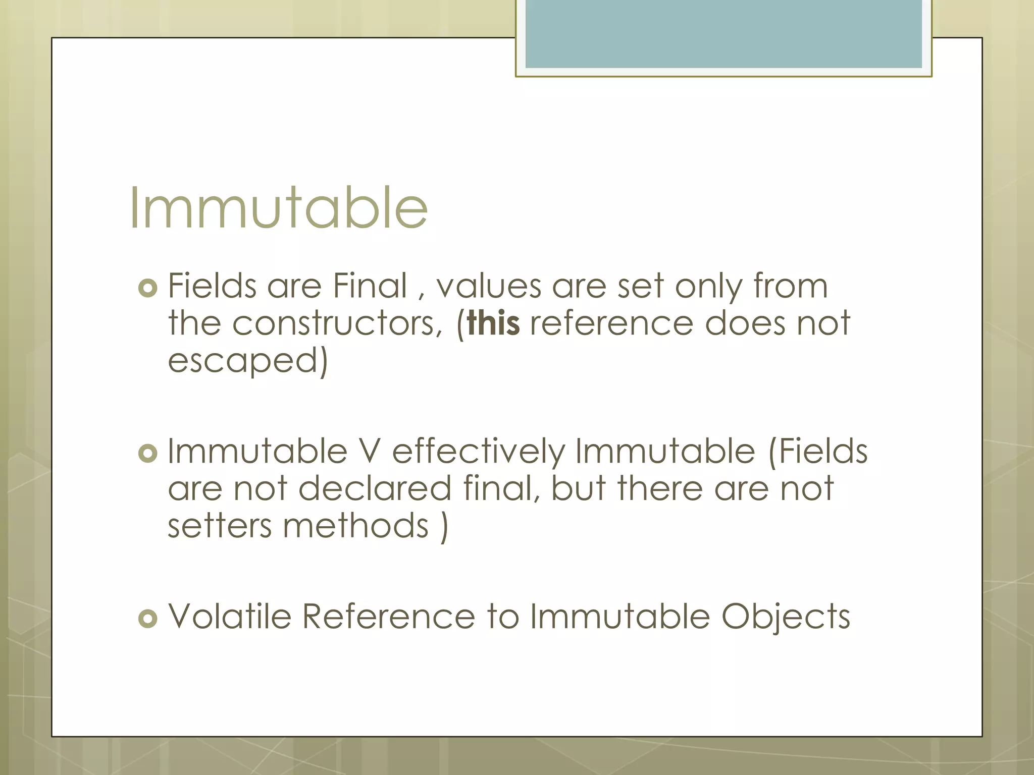 Immutable
 Fieldsare Final , values are set only from
  the constructors, (this reference does not
  escaped)

 Immutable  V effectively Immutable (Fields
  are not declared final, but there are not
  setters methods )

 Volatile   Reference to Immutable Objects
 