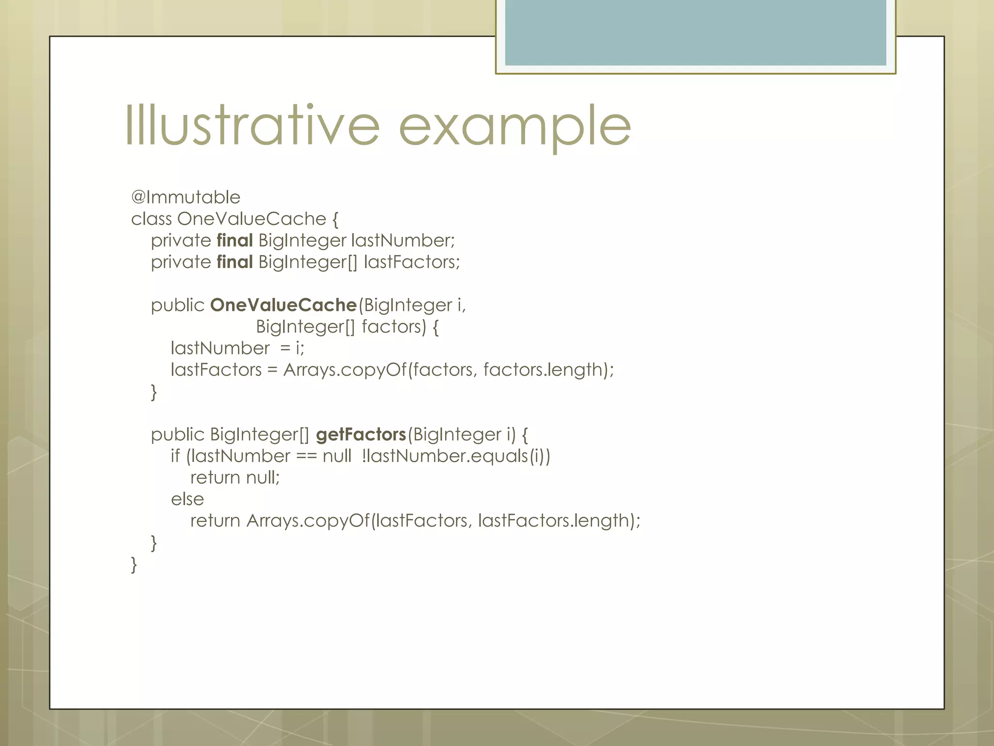 Illustrative example
@Immutable
class OneValueCache {
  private final BigInteger lastNumber;
  private final BigInteger[] lastFactors;

    public OneValueCache(BigInteger i,
                BigInteger[] factors) {
      lastNumber = i;
      lastFactors = Arrays.copyOf(factors, factors.length);
    }

    public BigInteger[] getFactors(BigInteger i) {
      if (lastNumber == null !lastNumber.equals(i))
          return null;
      else
          return Arrays.copyOf(lastFactors, lastFactors.length);
    }
}
 