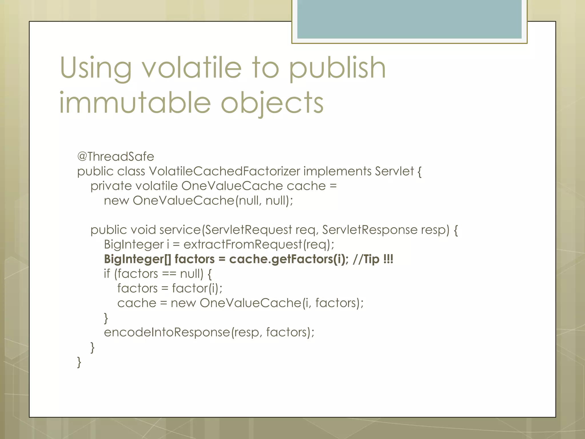 Using volatile to publish
immutable objects
 @ThreadSafe
 public class VolatileCachedFactorizer implements Servlet {
   private volatile OneValueCache cache =
      new OneValueCache(null, null);

     public void service(ServletRequest req, ServletResponse resp) {
       BigInteger i = extractFromRequest(req);
       BigInteger[] factors = cache.getFactors(i); //Tip !!!
       if (factors == null) {
           factors = factor(i);
           cache = new OneValueCache(i, factors);
       }
       encodeIntoResponse(resp, factors);
     }
 }
 
