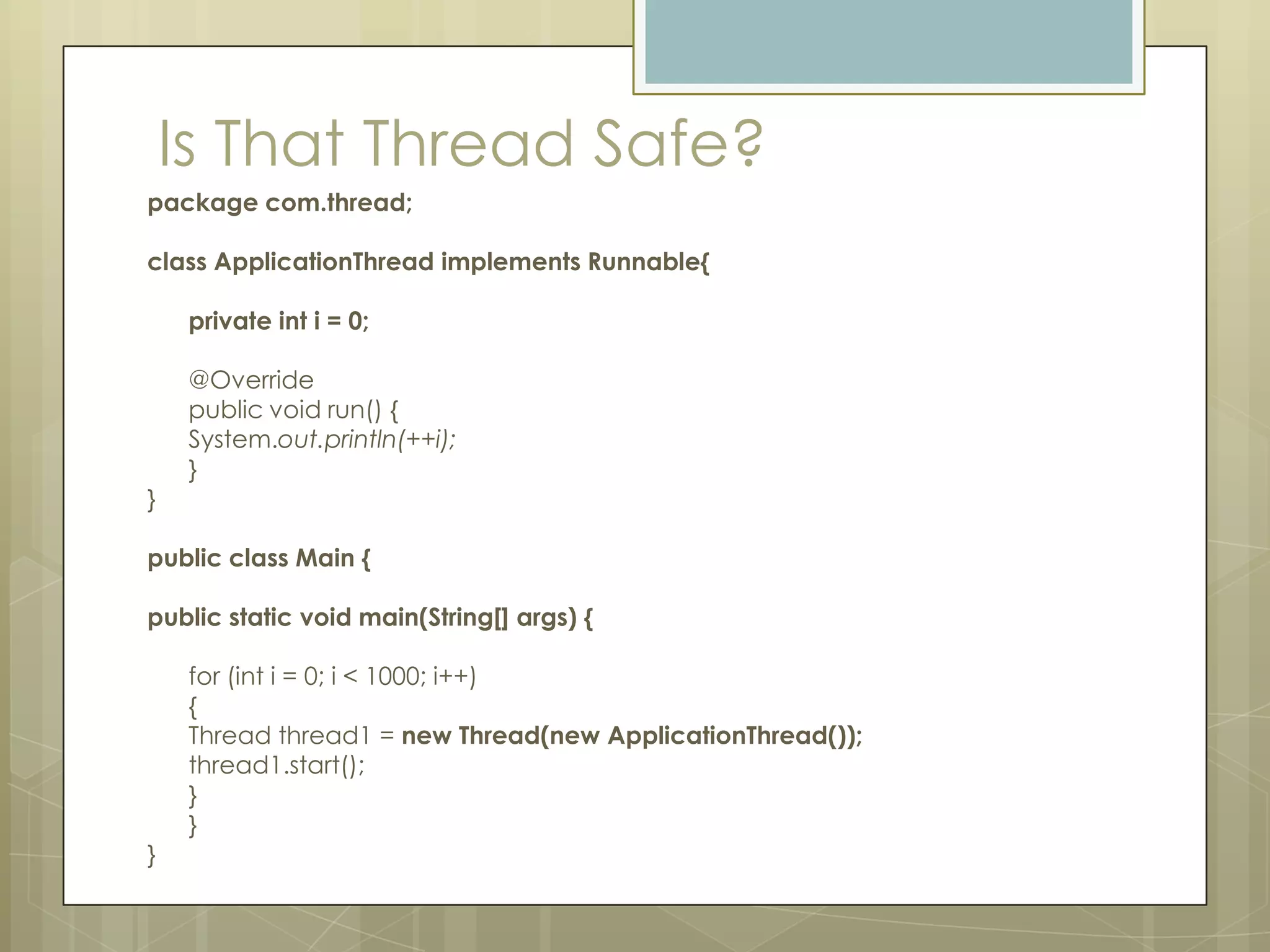 Is That Thread Safe?
package com.thread;

class ApplicationThread implements Runnable{

     private int i = 0;

     @Override
     public void run() {
     System.out.println(++i);
     }
}

public class Main {

public static void main(String[] args) {

     for (int i = 0; i < 1000; i++)
     {
     Thread thread1 = new Thread(new ApplicationThread());
     thread1.start();
     }
     }
}
 