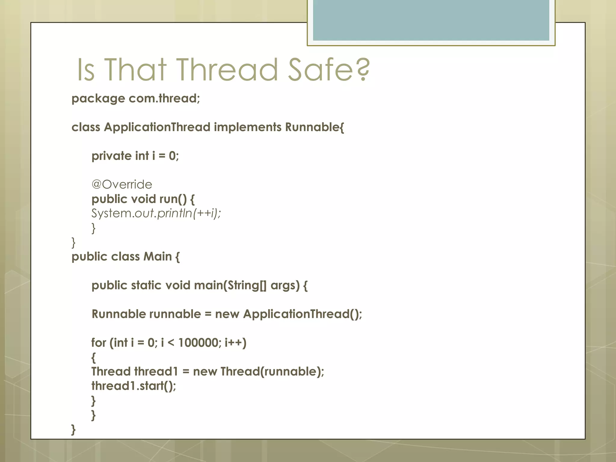 Is That Thread Safe?
package com.thread;

class ApplicationThread implements Runnable{

     private int i = 0;

     @Override
     public void run() {
     System.out.println(++i);
     }
}
public class Main {

     public static void main(String[] args) {

     Runnable runnable = new ApplicationThread();

     for (int i = 0; i < 100000; i++)
     {
     Thread thread1 = new Thread(runnable);
     thread1.start();
     }
     }
}
 
