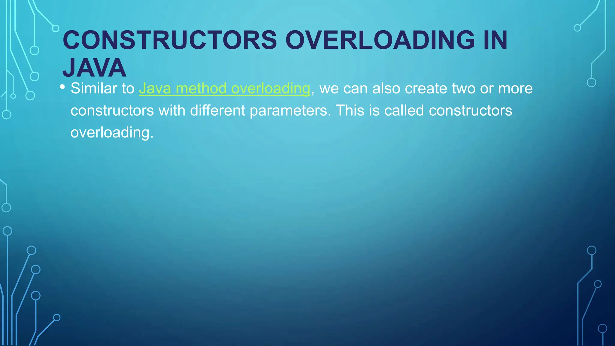 CONSTRUCTORS OVERLOADING IN
JAVA
• Similar to Java method overloading, we can also create two or more
constructors with different parameters. This is called constructors
overloading.
 