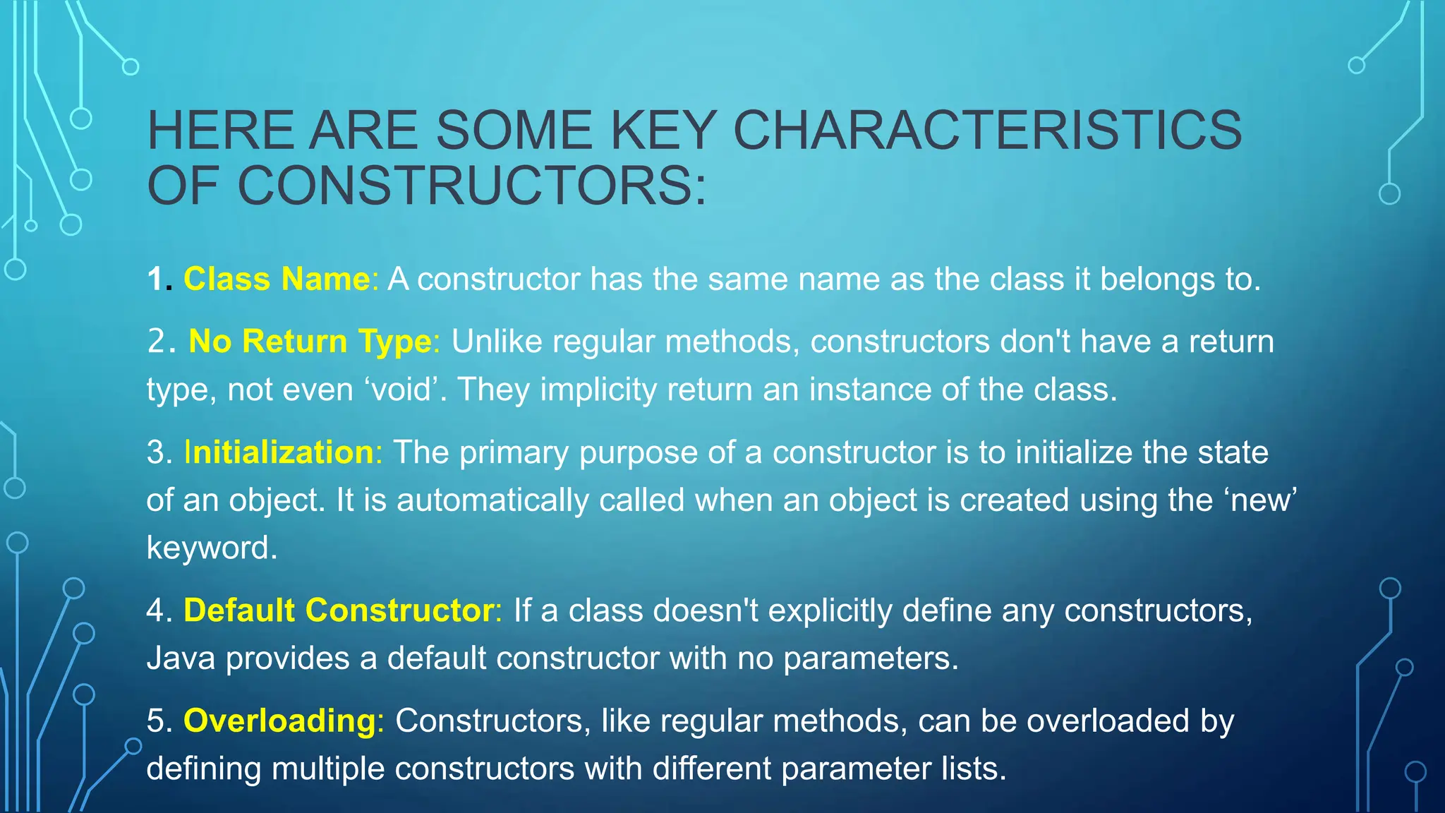 HERE ARE SOME KEY CHARACTERISTICS
OF CONSTRUCTORS:
1. Class Name: A constructor has the same name as the class it belongs to.
2. No Return Type: Unlike regular methods, constructors don't have a return
type, not even ‘void’. They implicity return an instance of the class.
3. Initialization: The primary purpose of a constructor is to initialize the state
of an object. It is automatically called when an object is created using the ‘new’
keyword.
4. Default Constructor: If a class doesn't explicitly define any constructors,
Java provides a default constructor with no parameters.
5. Overloading: Constructors, like regular methods, can be overloaded by
defining multiple constructors with different parameter lists.
 