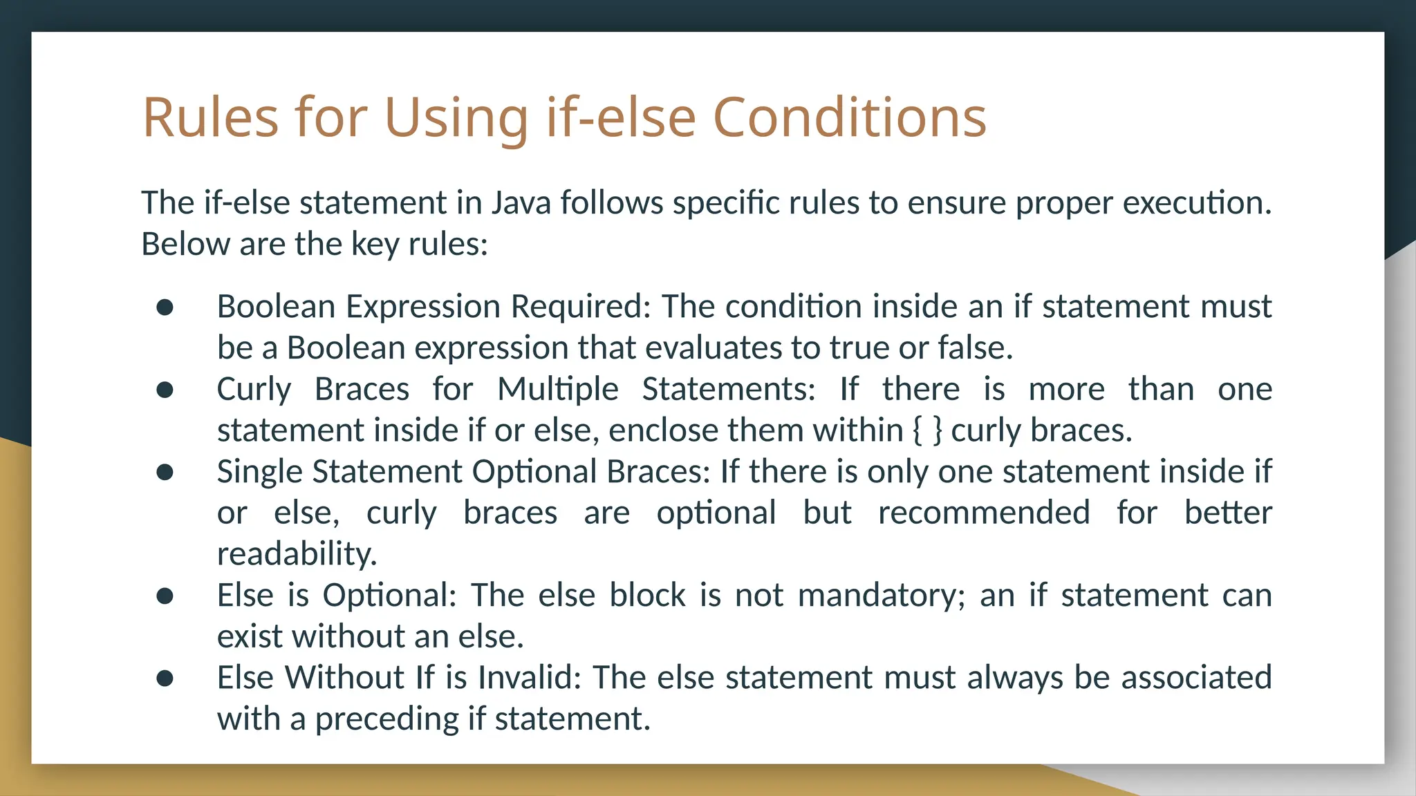 Rules for Using if-else Conditions
The if-else statement in Java follows specific rules to ensure proper execution.
Below are the key rules:
● Boolean Expression Required: The condition inside an if statement must
be a Boolean expression that evaluates to true or false.
● Curly Braces for Multiple Statements: If there is more than one
statement inside if or else, enclose them within { } curly braces.
● Single Statement Optional Braces: If there is only one statement inside if
or else, curly braces are optional but recommended for better
readability.
● Else is Optional: The else block is not mandatory; an if statement can
exist without an else.
● Else Without If is Invalid: The else statement must always be associated
with a preceding if statement.
 