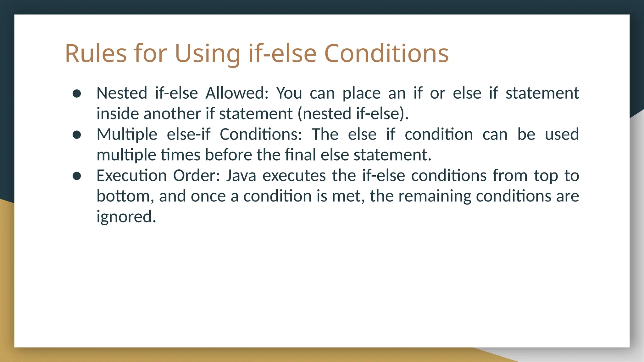Rules for Using if-else Conditions
● Nested if-else Allowed: You can place an if or else if statement
inside another if statement (nested if-else).
● Multiple else-if Conditions: The else if condition can be used
multiple times before the final else statement.
● Execution Order: Java executes the if-else conditions from top to
bottom, and once a condition is met, the remaining conditions are
ignored.
 