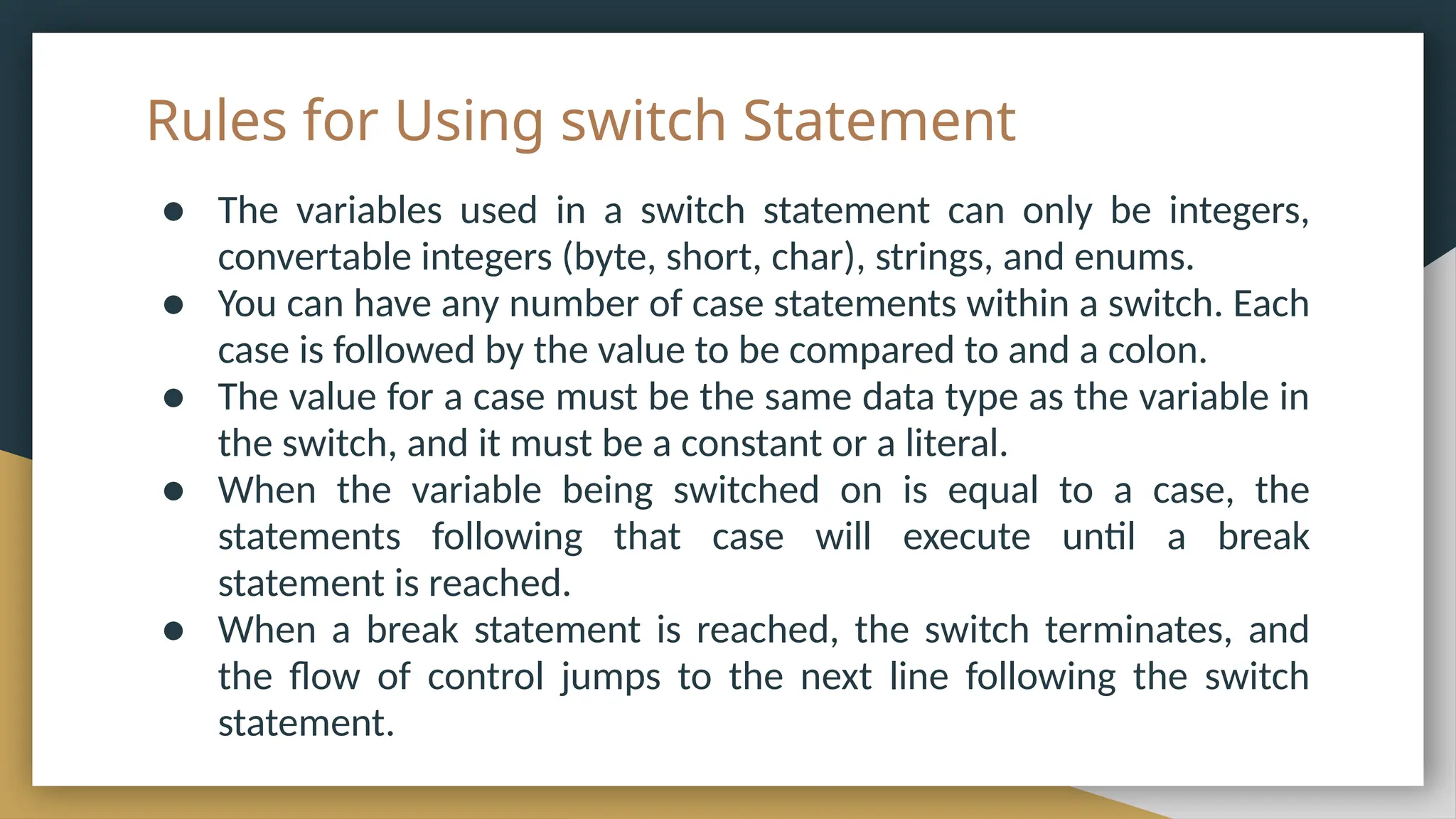 Rules for Using switch Statement
● The variables used in a switch statement can only be integers,
convertable integers (byte, short, char), strings, and enums.
● You can have any number of case statements within a switch. Each
case is followed by the value to be compared to and a colon.
● The value for a case must be the same data type as the variable in
the switch, and it must be a constant or a literal.
● When the variable being switched on is equal to a case, the
statements following that case will execute until a break
statement is reached.
● When a break statement is reached, the switch terminates, and
the flow of control jumps to the next line following the switch
statement.
 
