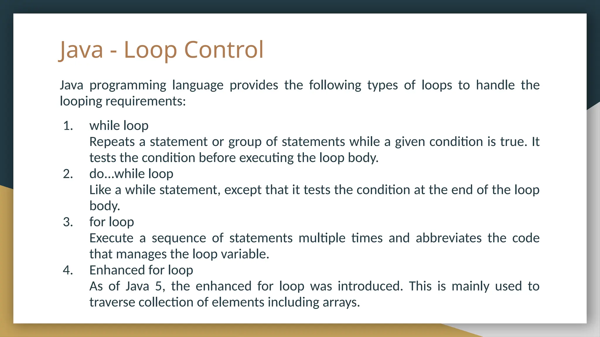 Java - Loop Control
Java programming language provides the following types of loops to handle the
looping requirements:
1. while loop
Repeats a statement or group of statements while a given condition is true. It
tests the condition before executing the loop body.
2. do...while loop
Like a while statement, except that it tests the condition at the end of the loop
body.
3. for loop
Execute a sequence of statements multiple times and abbreviates the code
that manages the loop variable.
4. Enhanced for loop
As of Java 5, the enhanced for loop was introduced. This is mainly used to
traverse collection of elements including arrays.
 
