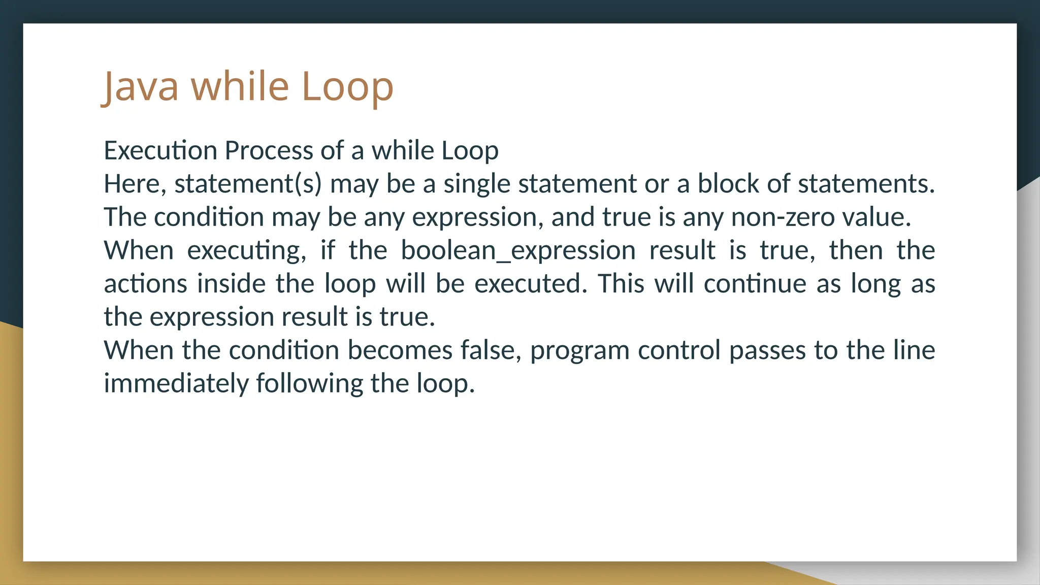 Java while Loop
Execution Process of a while Loop
Here, statement(s) may be a single statement or a block of statements.
The condition may be any expression, and true is any non-zero value.
When executing, if the boolean_expression result is true, then the
actions inside the loop will be executed. This will continue as long as
the expression result is true.
When the condition becomes false, program control passes to the line
immediately following the loop.
 