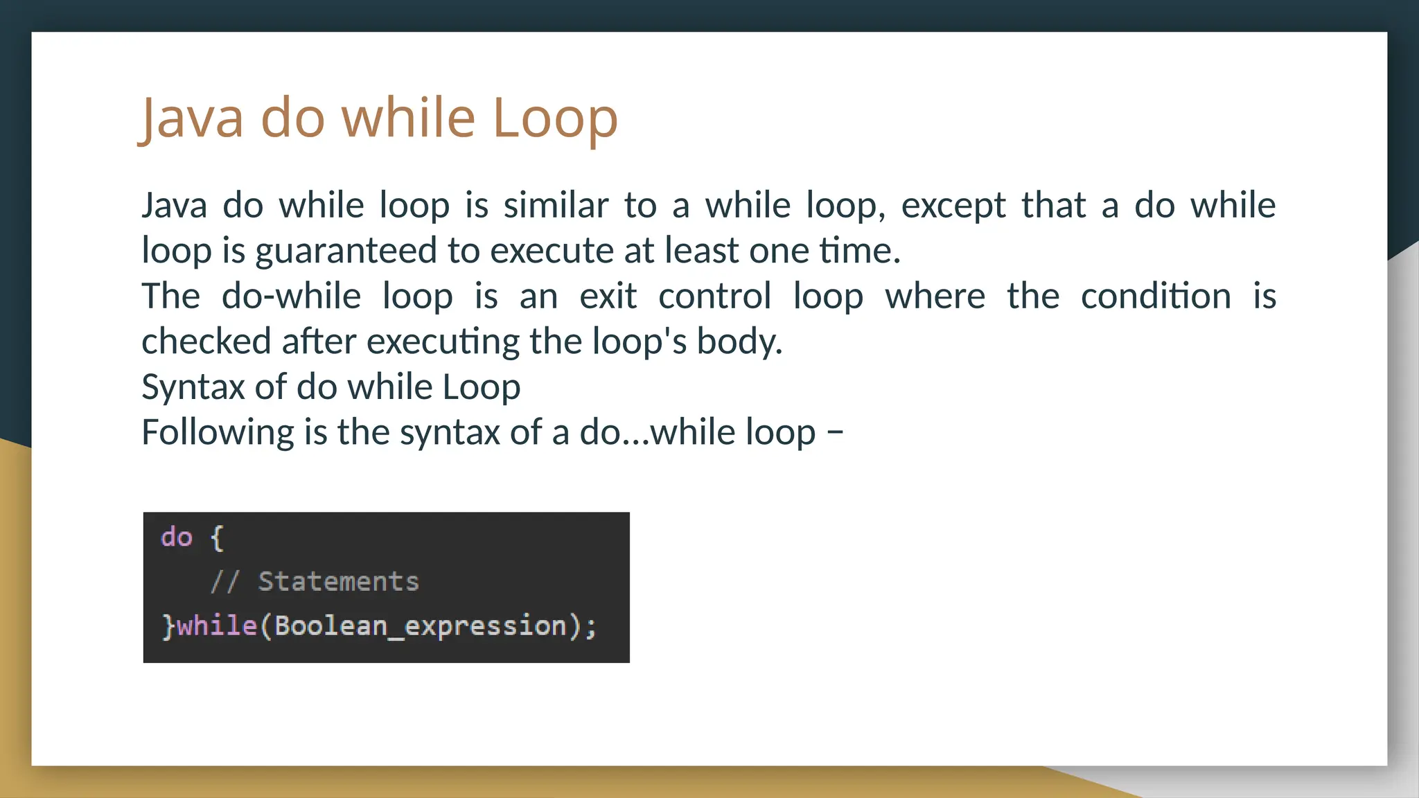 Java do while Loop
Java do while loop is similar to a while loop, except that a do while
loop is guaranteed to execute at least one time.
The do-while loop is an exit control loop where the condition is
checked after executing the loop's body.
Syntax of do while Loop
Following is the syntax of a do...while loop −
 