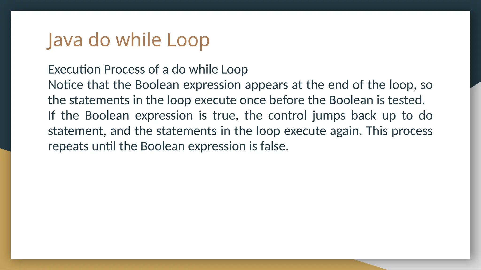 Java do while Loop
Execution Process of a do while Loop
Notice that the Boolean expression appears at the end of the loop, so
the statements in the loop execute once before the Boolean is tested.
If the Boolean expression is true, the control jumps back up to do
statement, and the statements in the loop execute again. This process
repeats until the Boolean expression is false.
 