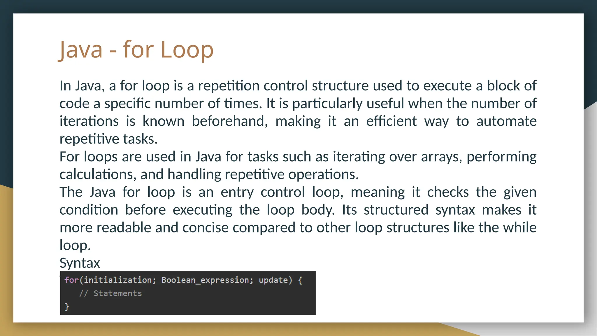 Java - for Loop
In Java, a for loop is a repetition control structure used to execute a block of
code a specific number of times. It is particularly useful when the number of
iterations is known beforehand, making it an efficient way to automate
repetitive tasks.
For loops are used in Java for tasks such as iterating over arrays, performing
calculations, and handling repetitive operations.
The Java for loop is an entry control loop, meaning it checks the given
condition before executing the loop body. Its structured syntax makes it
more readable and concise compared to other loop structures like the while
loop.
Syntax
The syntax of a for loop is −
 