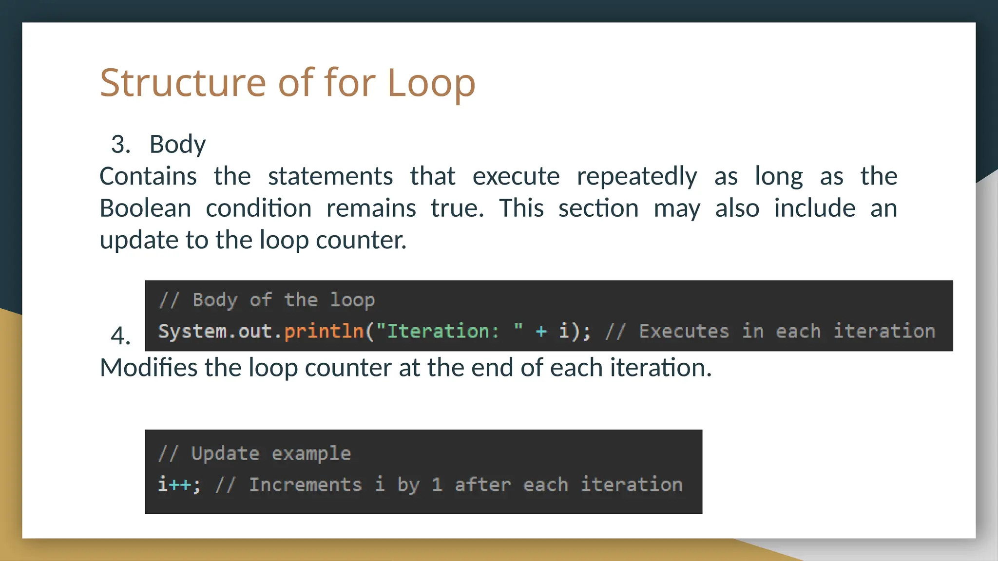 Structure of for Loop
3. Body
Contains the statements that execute repeatedly as long as the
Boolean condition remains true. This section may also include an
update to the loop counter.
4. Update
Modifies the loop counter at the end of each iteration.
 