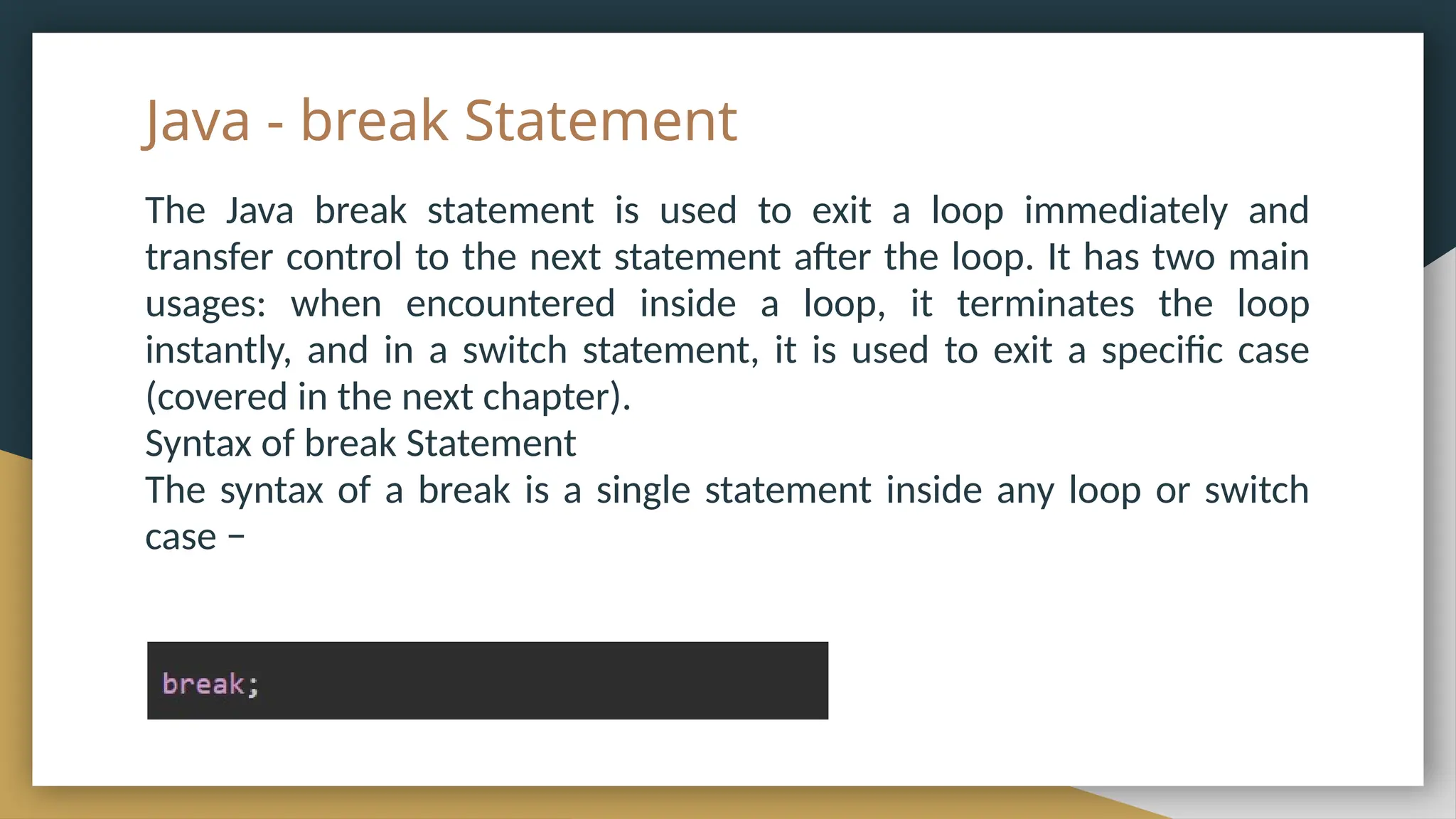Java - break Statement
The Java break statement is used to exit a loop immediately and
transfer control to the next statement after the loop. It has two main
usages: when encountered inside a loop, it terminates the loop
instantly, and in a switch statement, it is used to exit a specific case
(covered in the next chapter).
Syntax of break Statement
The syntax of a break is a single statement inside any loop or switch
case −
 