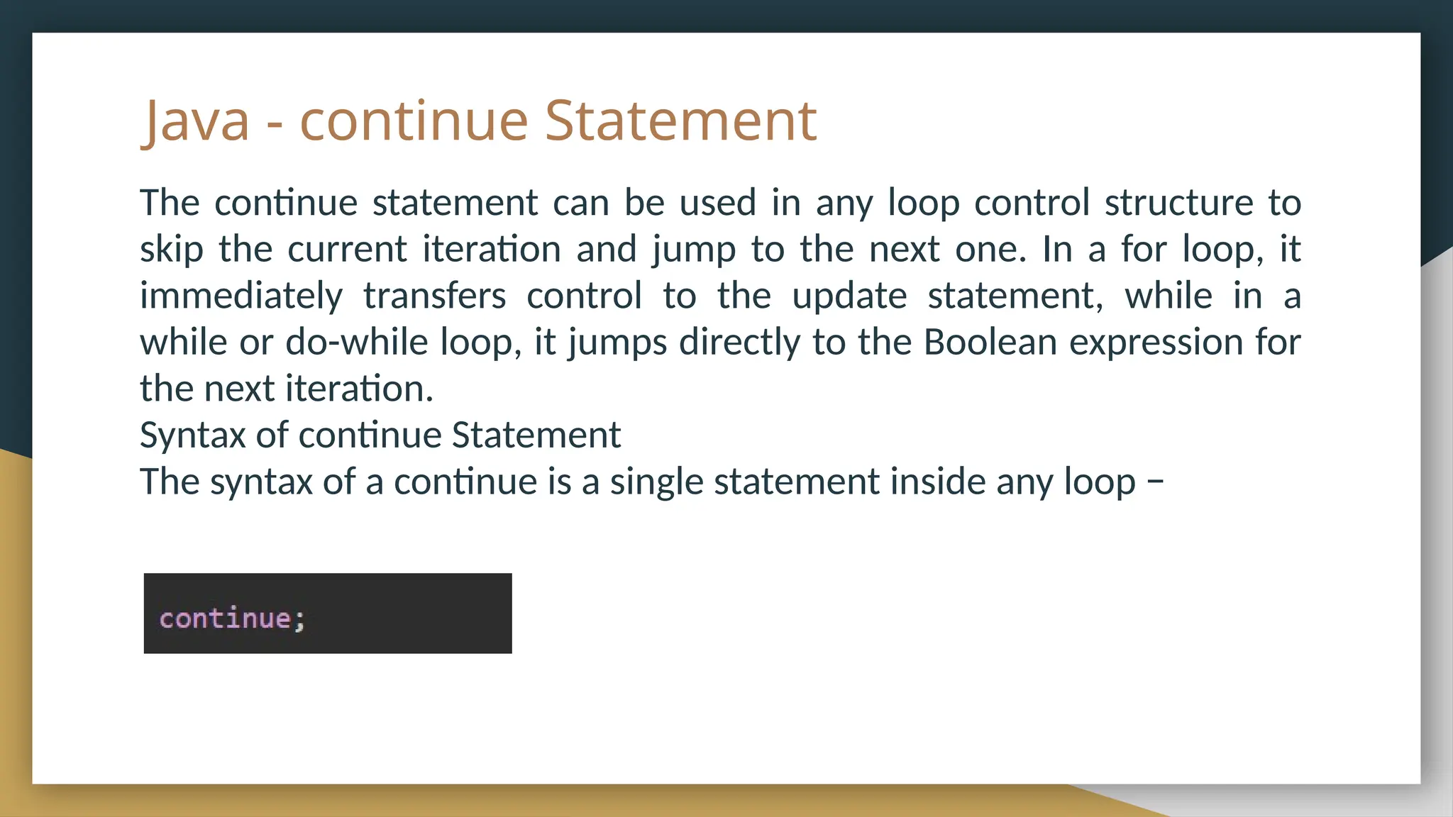 Java - continue Statement
The continue statement can be used in any loop control structure to
skip the current iteration and jump to the next one. In a for loop, it
immediately transfers control to the update statement, while in a
while or do-while loop, it jumps directly to the Boolean expression for
the next iteration.
Syntax of continue Statement
The syntax of a continue is a single statement inside any loop −
 