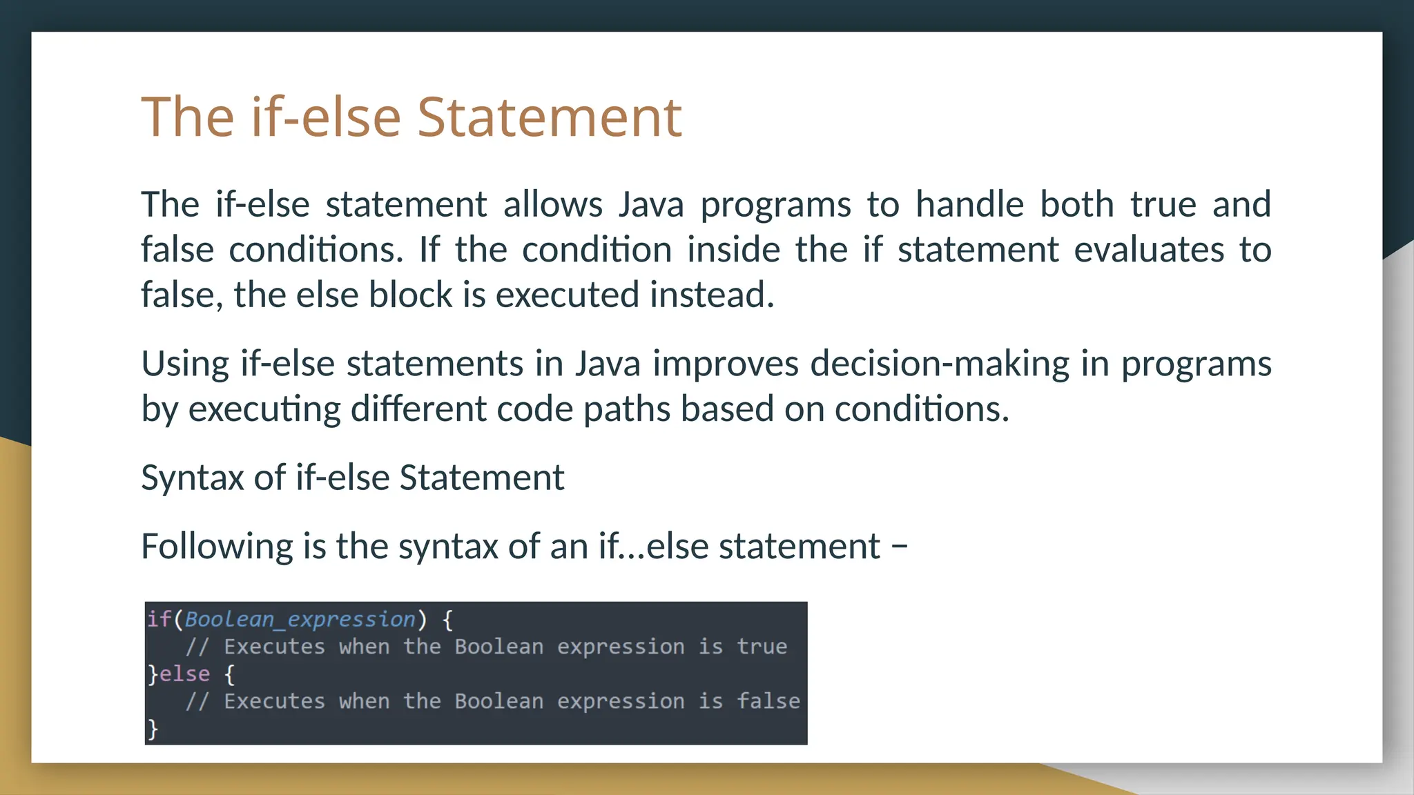 The if-else Statement
The if-else statement allows Java programs to handle both true and
false conditions. If the condition inside the if statement evaluates to
false, the else block is executed instead.
Using if-else statements in Java improves decision-making in programs
by executing different code paths based on conditions.
Syntax of if-else Statement
Following is the syntax of an if...else statement −
 