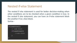 Nested if-else Statement
The nested if else statement is used for better decision-making when
other conditions are to be checked when a given condition is true. In
the nested if else statement, you can have an if-else statement block
the another if (or, else) block.
Syntax -
 