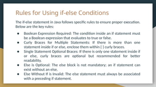 Rules for Using if-else Conditions
The if-else statement in Java follows specific rules to ensure proper execution.
Below are the key rules:
● Boolean Expression Required: The condition inside an if statement must
be a Boolean expression that evaluates to true or false.
● Curly Braces for Multiple Statements: If there is more than one
statement inside if or else, enclose them within { } curly braces.
● Single Statement Optional Braces: If there is only one statement inside if
or else, curly braces are optional but recommended for better
readability.
● Else is Optional: The else block is not mandatory; an if statement can
exist without an else.
● Else Without If is Invalid: The else statement must always be associated
with a preceding if statement.
 