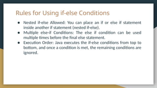 Rules for Using if-else Conditions
● Nested if-else Allowed: You can place an if or else if statement
inside another if statement (nested if-else).
● Multiple else-if Conditions: The else if condition can be used
multiple times before the final else statement.
● Execution Order: Java executes the if-else conditions from top to
bottom, and once a condition is met, the remaining conditions are
ignored.
 
