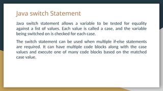Java switch Statement
Java switch statement allows a variable to be tested for equality
against a list of values. Each value is called a case, and the variable
being switched on is checked for each case.
The switch statement can be used when multiple if-else statements
are required. It can have multiple code blocks along with the case
values and execute one of many code blocks based on the matched
case value.
 