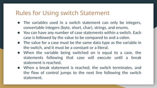 Rules for Using switch Statement
● The variables used in a switch statement can only be integers,
convertable integers (byte, short, char), strings, and enums.
● You can have any number of case statements within a switch. Each
case is followed by the value to be compared to and a colon.
● The value for a case must be the same data type as the variable in
the switch, and it must be a constant or a literal.
● When the variable being switched on is equal to a case, the
statements following that case will execute until a break
statement is reached.
● When a break statement is reached, the switch terminates, and
the flow of control jumps to the next line following the switch
statement.
 