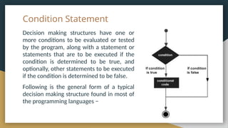 Condition Statement
Decision making structures have one or
more conditions to be evaluated or tested
by the program, along with a statement or
statements that are to be executed if the
condition is determined to be true, and
optionally, other statements to be executed
if the condition is determined to be false.
Following is the general form of a typical
decision making structure found in most of
the programming languages −
 