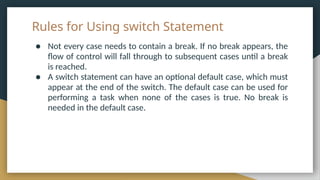 Rules for Using switch Statement
● Not every case needs to contain a break. If no break appears, the
flow of control will fall through to subsequent cases until a break
is reached.
● A switch statement can have an optional default case, which must
appear at the end of the switch. The default case can be used for
performing a task when none of the cases is true. No break is
needed in the default case.
 
