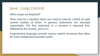 Java - Loop Control
When Loops are Required?
There may be a situation when you need to execute a block of code
several number of times. In general, statements are executed
sequentially: The first statement in a function is executed first,
followed by the second, and so on.
Programming languages provide various control structures that allow
for more complicated execution paths.
 