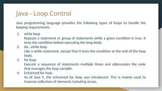 Java - Loop Control
Java programming language provides the following types of loops to handle the
looping requirements:
1. while loop
Repeats a statement or group of statements while a given condition is true. It
tests the condition before executing the loop body.
2. do...while loop
Like a while statement, except that it tests the condition at the end of the loop
body.
3. for loop
Execute a sequence of statements multiple times and abbreviates the code
that manages the loop variable.
4. Enhanced for loop
As of Java 5, the enhanced for loop was introduced. This is mainly used to
traverse collection of elements including arrays.
 