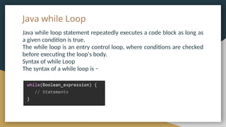 Java while Loop
Java while loop statement repeatedly executes a code block as long as
a given condition is true.
The while loop is an entry control loop, where conditions are checked
before executing the loop's body.
Syntax of while Loop
The syntax of a while loop is −
 