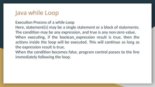 Java while Loop
Execution Process of a while Loop
Here, statement(s) may be a single statement or a block of statements.
The condition may be any expression, and true is any non-zero value.
When executing, if the boolean_expression result is true, then the
actions inside the loop will be executed. This will continue as long as
the expression result is true.
When the condition becomes false, program control passes to the line
immediately following the loop.
 