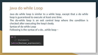 Java do while Loop
Java do while loop is similar to a while loop, except that a do while
loop is guaranteed to execute at least one time.
The do-while loop is an exit control loop where the condition is
checked after executing the loop's body.
Syntax of do while Loop
Following is the syntax of a do...while loop −
 