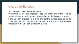 Java do while Loop
Execution Process of a do while Loop
Notice that the Boolean expression appears at the end of the loop, so
the statements in the loop execute once before the Boolean is tested.
If the Boolean expression is true, the control jumps back up to do
statement, and the statements in the loop execute again. This process
repeats until the Boolean expression is false.
 