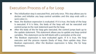Execution Process of a for Loop
● The initialization step is executed first, and only once. This step allows you to
declare and initialize any loop control variables and this step ends with a
semi colon (;).
● Next, the Boolean expression is evaluated. If it is true, the body of the loop
is executed. If it is false, the body of the loop will not be executed and
control jumps to the next statement past the for loop.
● After the body of the for loop gets executed, the control jumps back up to
the update statement. This statement allows you to update any loop control
variables. This statement can be left blank with a semicolon at the end.
● The Boolean expression is now evaluated again. If it is true, the loop
executes and the process repeats (body of loop, then update step, then
Boolean expression). After the Boolean expression is false, the for loop
terminates.
 