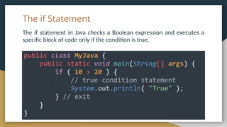 The if Statement
The if statement in Java checks a Boolean expression and executes a
specific block of code only if the condition is true.
 